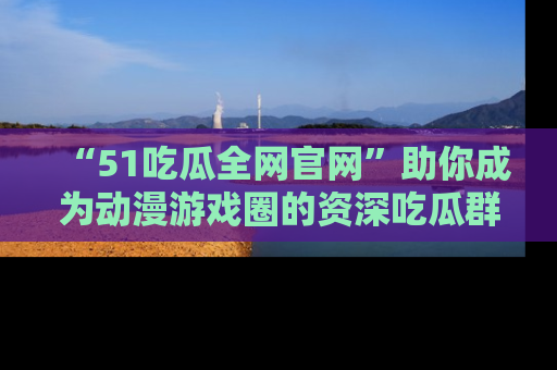 “51吃瓜全网官网”助你成为动漫游戏圈的资深吃瓜群众!