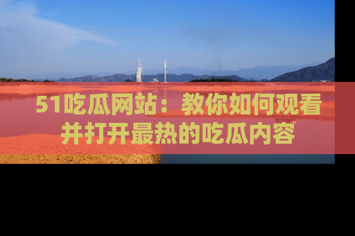 51吃瓜网站：教你如何观看并打开最热的吃瓜内容