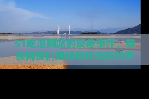 51吃瓜网站的反差事件，带领网友们走进趣味无限的世界