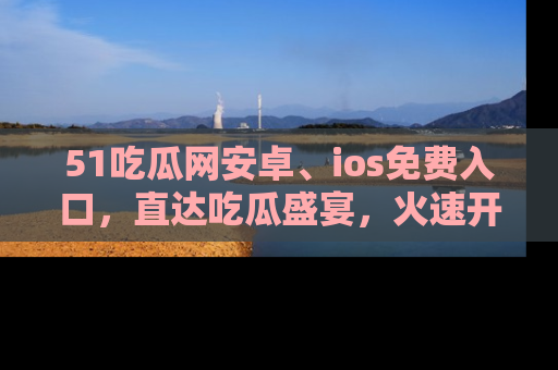 51吃瓜网安卓、ios免费入口，直达吃瓜盛宴，火速开启线上体验！