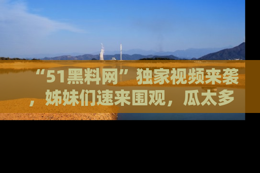 “51黑料网”独家视频来袭,姊妹们速来围观,瓜太多简直停不下来!