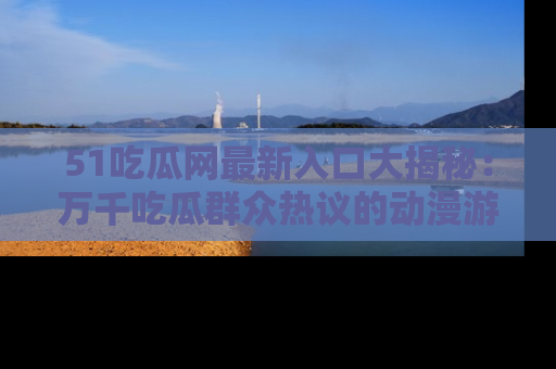 51吃瓜网最新入口大揭秘:万千吃瓜群众热议的动漫游戏事件