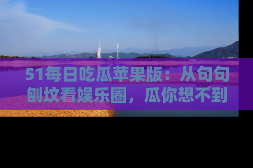 51每日吃瓜苹果版：从句句刨坟看娱乐圈，瓜你想不到的精彩纷呈！