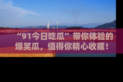 “91今日吃瓜”带你体验的爆笑瓜,值得你精心收藏!