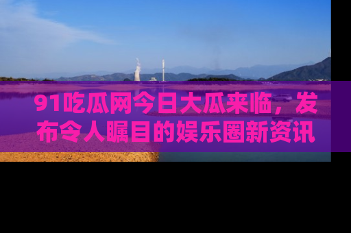 91吃瓜网今日大瓜来临，发布令人瞩目的娱乐圈新资讯！