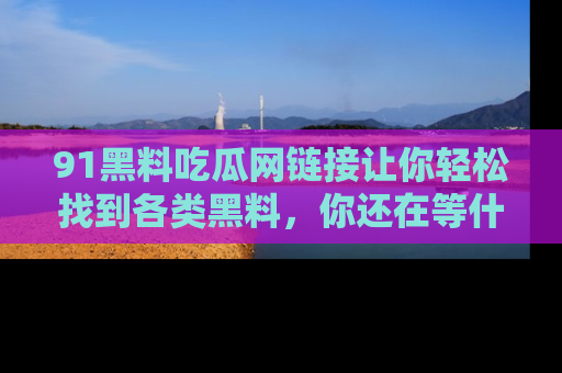 91黑料吃瓜网链接让你轻松找到各类黑料，你还在等什么呢？