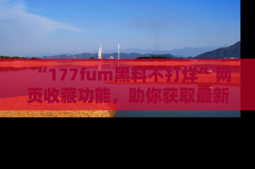 “177fum黑料不打烊”网页收藏功能,助你获取最新黑料动态