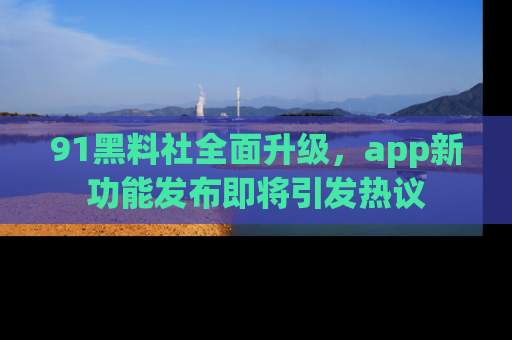 91黑料社全面升级，app新功能发布即将引发热议