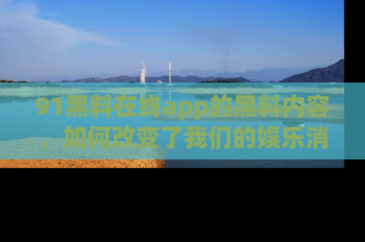 91黑料在线app的黑料内容，如何改变了我们的娱乐消费习惯？