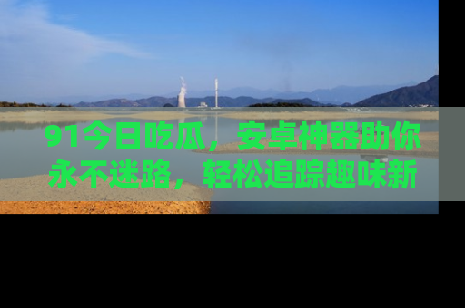 91今日吃瓜，安卓神器助你永不迷路，轻松追踪趣味新闻！