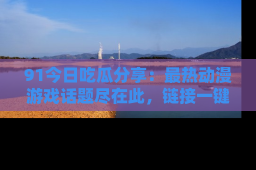 91今日吃瓜分享：最热动漫游戏话题尽在此，链接一键畅游！