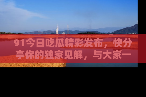 91今日吃瓜精彩发布，快分享你的独家见解，与大家一起讨论吧！