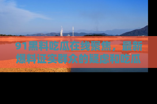 91黑料吃瓜在线聚焦，最新爆料证实群众的疑虑和吃瓜乐趣！