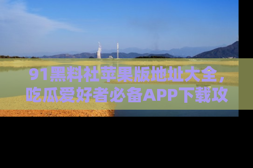 91黑料社苹果版地址大全，吃瓜爱好者必备APP下载攻略