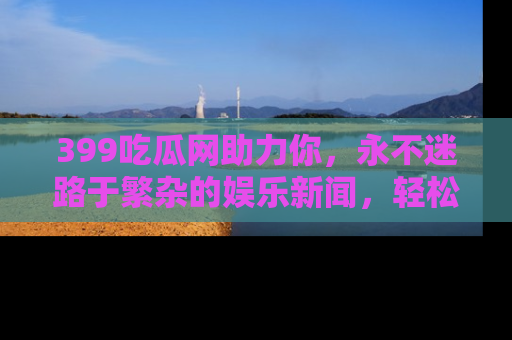 399吃瓜网助力你，永不迷路于繁杂的娱乐新闻，轻松追踪热点！