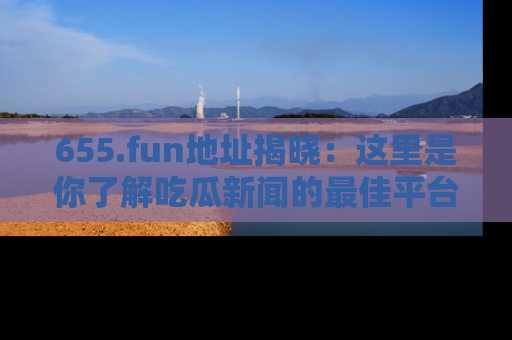 655.fun地址揭晓：这里是你了解吃瓜新闻的最佳平台，快来探索吧！