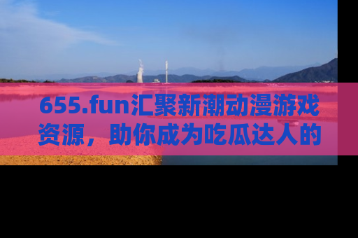 655.fun汇聚新潮动漫游戏资源，助你成为吃瓜达人的必备平台！
