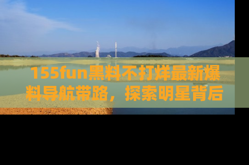155fun黑料不打烊最新爆料导航带路，探索明星背后的秘密