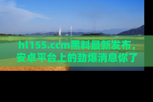 hl155.ccm黑料最新发布，安卓平台上的劲爆消息你了解了吗？