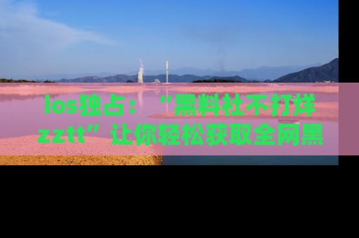 ios独占:“黑料社不打烊zztt”让你轻松获取全网黑料信息,不容错过!