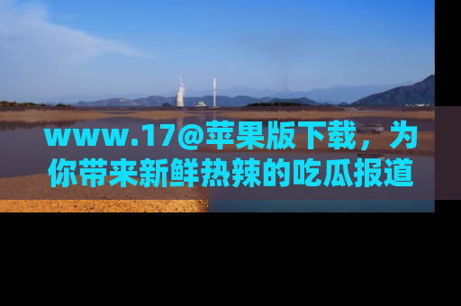 www.17@苹果版下载,为你带来新鲜热辣的吃瓜报道,尽情享受!
