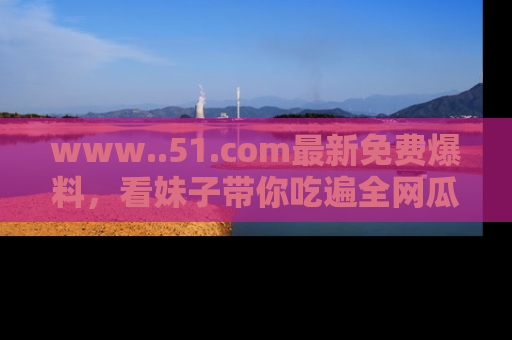 www..51.com最新免费爆料,看妹子带你吃遍全网瓜!