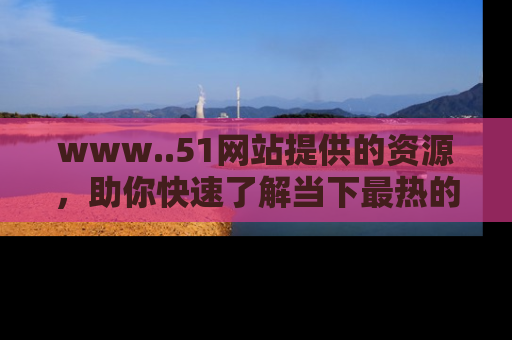 www..51网站提供的资源,助你快速了解当下最热的娱乐八卦