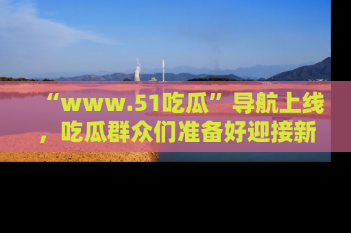“www.51吃瓜”导航上线,吃瓜群众们准备好迎接新一波奇葩事件吗?