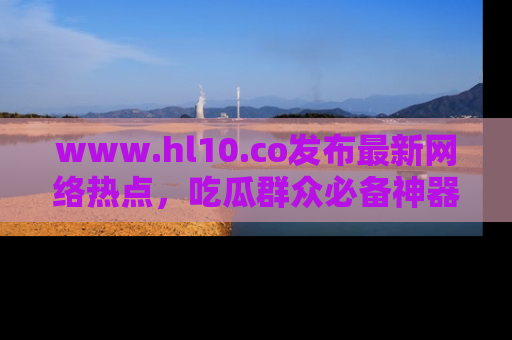 www.hl10.co发布最新网络热点,吃瓜群众必备神器