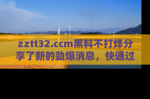 zztt32.ccm黑料不打烊分享了新的劲爆消息，快通过链接来围观吧！