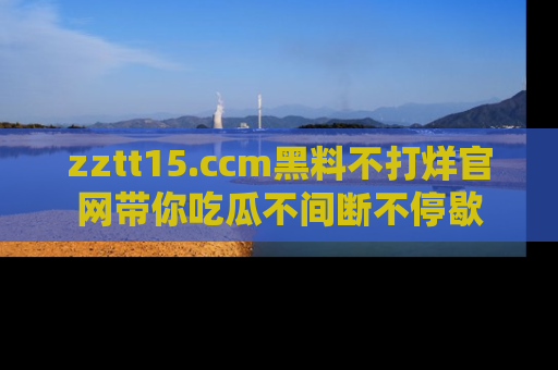 zztt15.ccm黑料不打烊官网带你吃瓜不间断不停歇