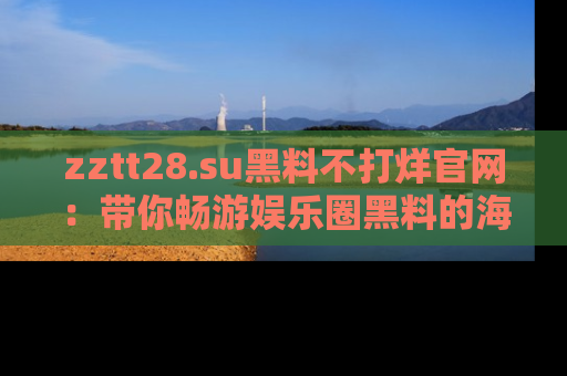 zztt28.su黑料不打烊官网：带你畅游娱乐圈黑料的海洋，掌握每一条最新消息