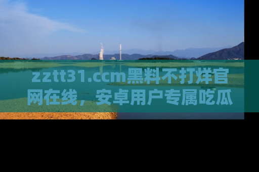 zztt31.ccm黑料不打烊官网在线，安卓用户专属吃瓜神器大揭秘