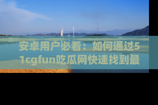 安卓用户必看：如何通过51cgfun吃瓜网快速找到最新链接？