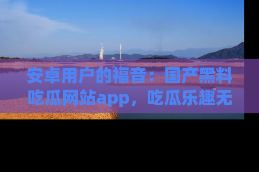 安卓用户的福音：国产黑料吃瓜网站app，吃瓜乐趣无穷尽！