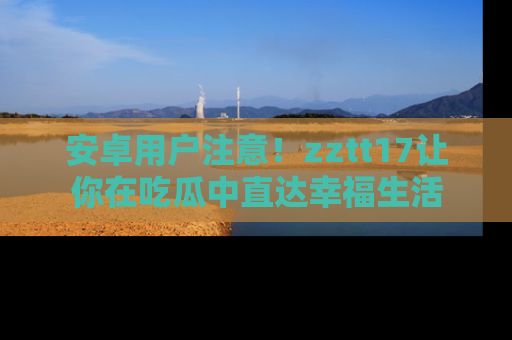 安卓用户注意！zztt17让你在吃瓜中直达幸福生活