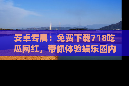 安卓专属：免费下载718吃瓜网红，带你体验娱乐圈内幕