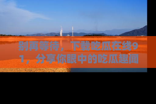 别再等待，下载吃瓜在线91，分享你眼中的吃瓜趣闻吧！