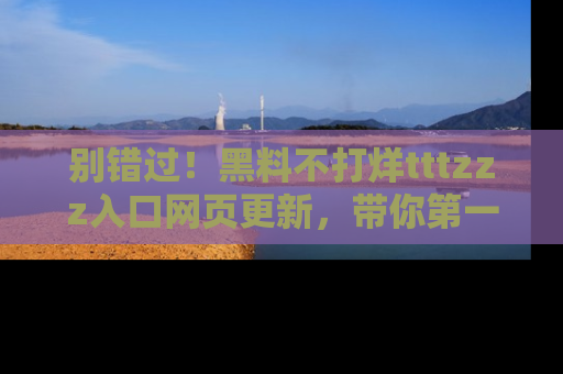 别错过！黑料不打烊tttzzz入口网页更新，带你第一时间了解最新动态！