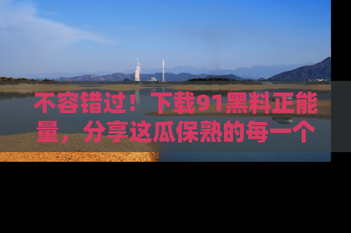 不容错过！下载91黑料正能量，分享这瓜保熟的每一个瞬间！