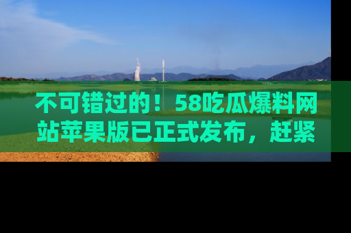 不可错过的！58吃瓜爆料网站苹果版已正式发布，赶紧体验！