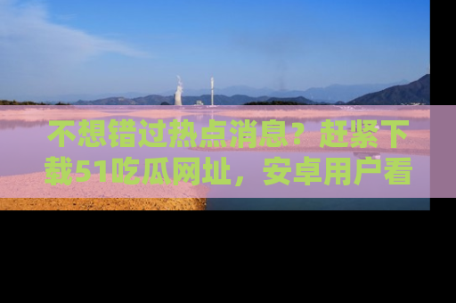 不想错过热点消息？赶紧下载51吃瓜网址，安卓用户看这边！