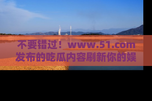 不要错过！www.51.com发布的吃瓜内容刷新你的娱乐认知