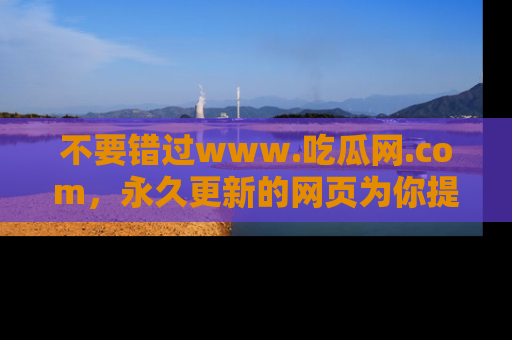 不要错过www.吃瓜网.com，永久更新的网页为你提供吃瓜盛宴！