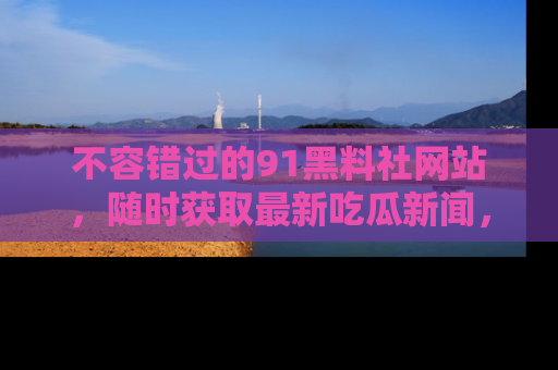 不容错过的91黑料社网站，随时获取最新吃瓜新闻，留意91黑料社的动态更新！