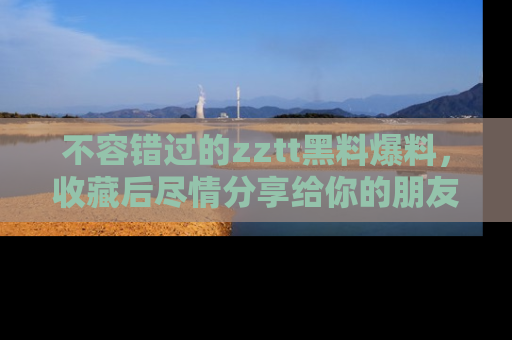 不容错过的zztt黑料爆料，收藏后尽情分享给你的朋友