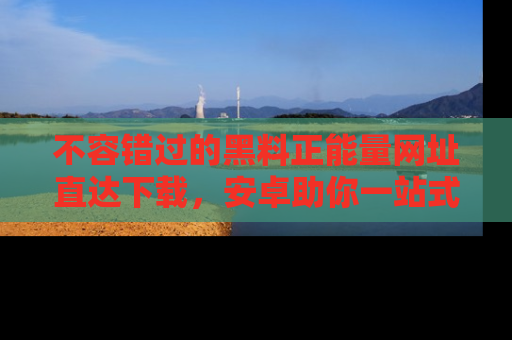 不容错过的黑料正能量网址直达下载，安卓助你一站式吃瓜体验！