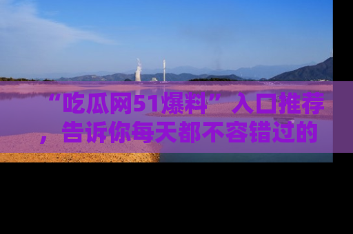 “吃瓜网51爆料”入口推荐，告诉你每天都不容错过的娱乐八卦！