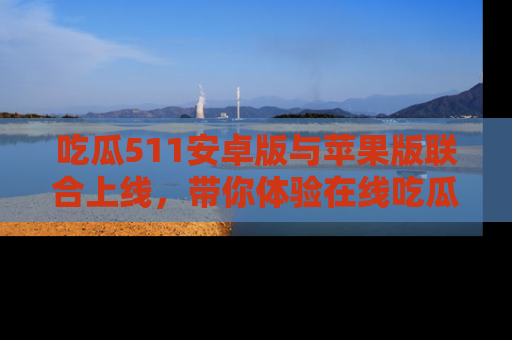 吃瓜511安卓版与苹果版联合上线，带你体验在线吃瓜新天地