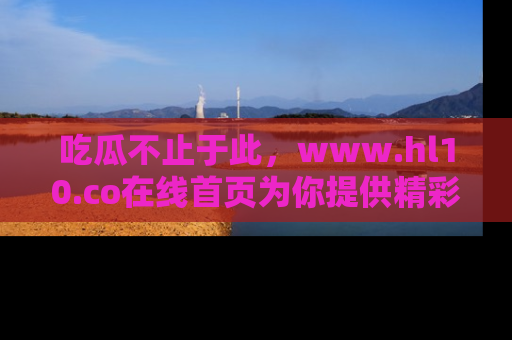 吃瓜不止于此，www.hl10.co在线首页为你提供精彩内幕